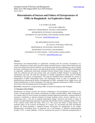 European Journal of Business and Management                                                    www.iiste.org
ISSN 2222-1905 (Paper) ISSN 2222-2839 (Online)
Vol 3, No.3

     Determinants of Success and Failure of Entrepreneurs of
           SMEs in Bangladesh- An Explorative Study

                                        S. M. NASRUL QUADIR
                                                        M.Com (DU), MBA(UK)
                      ASSOCIATE PROFESSOR OF FINANCE AND BANKING
                            DEPARTMENT OF FINANCE AND BANKING
                  UNIVERSITY OF CHITTAGONG, CHITTAGONG, BANGLADESH
                                  E-Account : nasrul1964@yahoo.com


                                   DR. MOHAMMAD SALEH JAHUR
                                                    M. Com.(CU), Ph.D.(India), CIFRS (UK)
                           PROFESSOR OF ACCOUNTING AND FINANCE
                            DEPARTMENT OF FINANCE AND BANKING
                 UNIVERSITY OF CHITTAGONG, , CHITTAGONG, BANGLADESH
                                       E-Account : sjahur2000@yahoo.com



Abstract
Entrepreneurs and entrepreneurship are significantly correlated with the economic development of a
country. Entrepreneurs cannot easily succeed in doing successful business venture without facing risk that
arises from internal and external conditions. So, the present study has been undertaken in order to identify
the factors contributing to the success; and influencing the failure of entrepreneurs of SMEs in Bangladesh
by employing sophisticated multivariate technique-Varimax Rotated Factor Analytical Technique. The
study has collected and used only primary data; and consulted available literature for designing the
questionnaire and study. The study has considered 18 variables responsible for failure, and 10 variables
contributing to the success of entrepreneurs. The study has identified factors responsible for success of
Entrepreneurs of SMEs: Relationship Factor; and Organization Factor in order of magnitude. It has
identified factors influencing the failure of Entrepreneurs of SMEs: sustainable Factor, Supply Factor, and
Product Related Factor in order of magnitude. The study has suggested entrepreneurs of SMEs to consider
these factors while developing policies and strategies for SMEs.
Keywords: Entrepreneurs, Entrepreneurship, SMEs, Economic Development, and Strategies.
1.1 Statement of the Problem
Entrepreneurs are directly involved into activities contributing to the development of economy of any
country. Entrepreneurship and economic development are highly correlated (Khan, 2000). Entrepreneurs
are creating values for socio-economic development through employment generation, meeting demand of
customers, contribution to national exchequer & foreign exchange reserve, poverty reduction etc. So,
entrepreneurs play a vital role in bringing technological change, innovation and growth of output in
general, and rapid employment generation in particular which finally results in changing standard of living
of the common masses (Park and Taher, 2010, p.17). The success and failure in doing business has
profound impact on the economic development of a country. So, Government and other development
agencies are found generating a congenial business environment for entrepreneurs in the country.
Entrepreneurial environment plays an important role in development of industrial entrepreneurship
(Tandon, 1975). A Study (Rahman, 1970) has mentioned that growth of industrial entrepreneurship is



                                                                                                          0
 