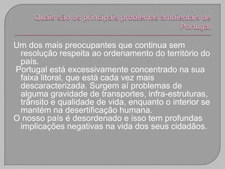 Um dos mais preocupantes que continua sem
 resolução respeita ao ordenamento do território do
 país.
Portugal está excessivamente concentrado na sua
 faixa litoral, que está cada vez mais
 descaracterizada. Surgem aí problemas de
 alguma gravidade de transportes, infra-estruturas,
 trânsito e qualidade de vida, enquanto o interior se
 mantém na desertificação humana.
O nosso país é desordenado e isso tem profundas
 implicações negativas na vida dos seus cidadãos.
 