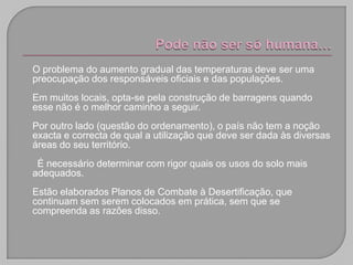 O problema do aumento gradual das temperaturas deve ser uma
preocupação dos responsáveis oficiais e das populações.
Em muitos locais, opta-se pela construção de barragens quando
esse não é o melhor caminho a seguir.
Por outro lado (questão do ordenamento), o país não tem a noção
exacta e correcta de qual a utilização que deve ser dada às diversas
áreas do seu território.
 É necessário determinar com rigor quais os usos do solo mais
adequados.
Estão elaborados Planos de Combate à Desertificação, que
continuam sem serem colocados em prática, sem que se
compreenda as razões disso.
 