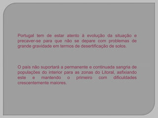 Portugal tem de estar atento à evolução da situação e
precaver-se para que não se depare com problemas de
grande gravidade em termos de desertificação de solos.



O país não suportará a permanente e continuada sangria de
populações do interior para as zonas do Litoral, asfixiando
este e mantendo o primeiro com dificuldades
crescentemente maiores.
 