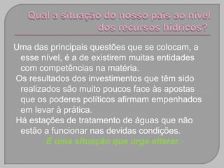 Uma das principais questões que se colocam, a
 esse nível, é a de existirem muitas entidades
 com competências na matéria.
Os resultados dos investimentos que têm sido
 realizados são muito poucos face às apostas
 que os poderes políticos afirmam empenhados
 em levar à prática.
Há estações de tratamento de águas que não
 estão a funcionar nas devidas condições.
        É uma situação que urge alterar.
 