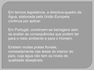 Em termos legislativos, a directiva-quadro da
Água, elaborada pela União Europeia
continua por aplicar.

Em Portugal, constroem-se barragens sem
se avaliar as consequências que podem ter
para o meio ambiente e para o Homem.

Existem muitas praias fluviais,
nomeadamente nas áreas do interior do
país, cuja água não tem os níveis de
qualidade desejáveis.
 