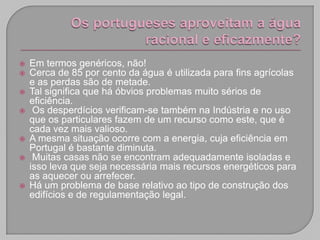    Em termos genéricos, não!
   Cerca de 85 por cento da água é utilizada para fins agrícolas
    e as perdas são de metade.
   Tal significa que há óbvios problemas muito sérios de
    eficiência.
    Os desperdícios verificam-se também na Indústria e no uso
    que os particulares fazem de um recurso como este, que é
    cada vez mais valioso.
   A mesma situação ocorre com a energia, cuja eficiência em
    Portugal é bastante diminuta.
    Muitas casas não se encontram adequadamente isoladas e
    isso leva que seja necessária mais recursos energéticos para
    as aquecer ou arrefecer.
   Há um problema de base relativo ao tipo de construção dos
    edifícios e de regulamentação legal.
 