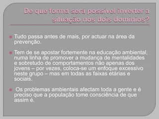    Tudo passa antes de mais, por actuar na área da
    prevenção.
   Tem de se apostar fortemente na educação ambiental,
    numa linha de promover a mudança de mentalidades
    e sobretudo de comportamentos não apenas dos
    jovens – por vezes, coloca-se um enfoque excessivo
    neste grupo – mas em todas as faixas etárias e
    sociais.
   Os problemas ambientais afectam toda a gente e é
    preciso que a população tome consciência de que
    assim é.
 