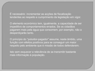 É necessário incrementar as acções de fiscalização
tendentes ao respeito e cumprimento da legislação em vigor.

O elemento económico tem, igualmente, a capacidade de ser
impeditivo de comportamentos errados. Se os cidadãos
pagarem mais pela água que consomem, por exemplo, não a
desperdiçarão tanto.

O princípio do “poluidor-pagador” assume, neste âmbito, uma
função com efeitos positivos para se conseguir um maior
respeito pelo ambiente que é missão de todos defenderem.

Isto sem esquecer a relevância de se transmitir bastante
mais informação à população.
 