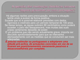 Há algumas razões para preocupação, embora a situação
  tenha vindo a evoluir de forma positiva.
Sucede que só é possível elaborar previsões com dados
  rigorosos e credíveis para um período temporal de 100 anos.
Se nesse tempo, as águas subirem 88 centímetros como poderá
  suceder, o país não desaparecerá, mas muitas das suas
  praias certamente deixarão de existir.
É um problema que não sendo actualmente grave, importa ser
  discutido aprofundadamente para que se intervenha
  atempadamente com as medidas que se concluírem ser mais
  adequadas.
É preciso estimular os portugueses a adoptarem uma
  atitude pró-activa, de actuações concretas em vez de se
  ficarem em posicionamentos meramente passivos e
  desaconselháveis por completo.
 