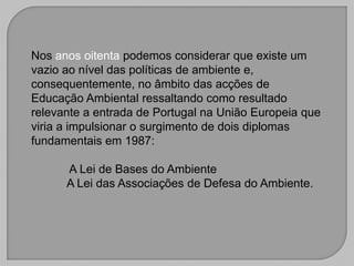 Nos anos oitenta podemos considerar que existe um
vazio ao nível das políticas de ambiente e,
consequentemente, no âmbito das acções de
Educação Ambiental ressaltando como resultado
relevante a entrada de Portugal na União Europeia que
viria a impulsionar o surgimento de dois diplomas
fundamentais em 1987:

      A Lei de Bases do Ambiente
      A Lei das Associações de Defesa do Ambiente.
 