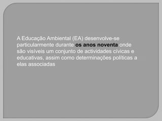 A Educação Ambiental (EA) desenvolve-se
particularmente durante os anos noventa onde
são visíveis um conjunto de actividades cívicas e
educativas, assim como determinações políticas a
elas associadas
 