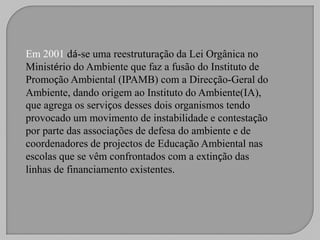 Em 2001 dá-se uma reestruturação da Lei Orgânica no
Ministério do Ambiente que faz a fusão do Instituto de
Promoção Ambiental (IPAMB) com a Direcção-Geral do
Ambiente, dando origem ao Instituto do Ambiente(IA),
que agrega os serviços desses dois organismos tendo
provocado um movimento de instabilidade e contestação
por parte das associações de defesa do ambiente e de
coordenadores de projectos de Educação Ambiental nas
escolas que se vêm confrontados com a extinção das
linhas de financiamento existentes.
 