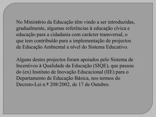 No Ministério da Educação têm vindo a ser introduzidas,
gradualmente, algumas referências à educação cívica e
educação para a cidadania com carácter transversal, o
que tem contribuído para a implementação de projectos
de Educação Ambiental a nível do Sistema Educativo.

Alguns destes projectos foram apoiados pelo Sistema de
Incentivos à Qualidade da Educação (SIQE), que passou
do (ex) Instituto de Inovação Educacional (IIE) para o
Departamento de Educação Básica, nos termos do
Decreto-Lei n.º 208/2002, de 17 de Outubro.
 