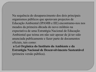 Na sequência do desaparecimento dos dois principais
organismos públicos que apoiavam projectos de
Educação Ambiental (IPAMB e IIE) encontramo-nos nos
meados da primeira década do novo milénio na
expectativa de uma Estratégia Nacional de Educação
Ambiental que teima em não sair apesar de já ter sido
anunciada publicamente e fazer parte de documentos
oficiais, tais como:
 a Lei Orgânica do Instituto do Ambiente e da
Estratégia Nacional de Desenvolvimento Sustentável
(primeira versão pública).
 