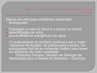Alguns dos principais problemas ambientais
  portugueses:
   População a mais no litoral e a menos no interior
   desertificação de solos
   pouca eficiência energética e da água.
    “O ordenamento do território continua a ser o maior
    “calcanhar de Aquiles” da política para o sector. Os
    portugueses têm de se comportar melhor para terem
    um ambiente de maior qualidade.”
         (Francisco Ferreira, membro da Direcção da
    Associação para a Defesa da Natureza – Quercus)
 