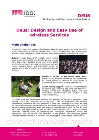 DEUS
                                      Deployment and Ease Use of wireless Services




     Deus: Design and Easy Use of
           wireless Services

Main challenges
In order to ensure the creation of real added value through wireless services, the DEUS
project implements a multi disciplinary design process involving both user study groups
and technology developers. Three potential application areas are studied in the project:

Cultural events: Support of multiple events taking
place at the same location, while settings may change
from day-to-day. Location-aware and profile-based
services in a dynamic wireless environment, such as:
virtual museum (story and information based on
location and profile of visitor) and tracking/guiding of
persons.


                                    Guiding of persons in and around public areas:
                                    Cheap indoor wireless technology and applications
                                    for indoor guiding of persons in public areas (in
                                    combination with outdoor guiding based on GPS).

                                     Senior mobility support: Tracking and identification
                                     of persons (e.g. follow up of people with dementia);
                                     Portable device with emergency button and voice
                                     connectivity (identical low cost solution in and
                                     outside the house).

To collect data and information, sensors are deployed in the DEUS solutions. These
sensors can collect massive amount of data (such as information on location,
temperature, movement etc) in a minimum of time. The challenge is to collect all these
data in an efficient way and to combine it with other data from other resources (such as
personal profile information). Fast and effective mechanisms in order to turn all these
data into the appropriate actions for real service delivery are a major challenge.
Intelligent software based on reasoning and subsequent notification actions and
interfacing tasks are studied and developed in the project. The developed general
software mechanisms result in solutions that are adaptive to new needs and situations.
 