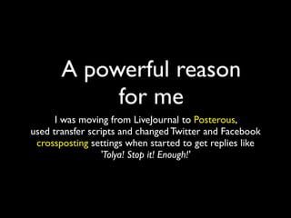 A powerful reason
            for me
      I was moving from LiveJournal to Posterous,
used transfer scripts and changed Twitter and Facebook
 crossposting settings when started to get replies like
                 'Tolya! Stop it! Enough!'
 