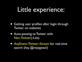 Little experience:

• Getting user proﬁles after login through
  Twitter on websites
• Auto-posting to Twitter with
  Net::Twitter(::Lite)
• AnyEvent::Twitter::Stream for real-time
  search (hey, @miyagawa!)
 