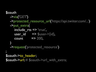 $oauth
	

 ->via('GET')
	

 ->protected_resource_url('https://api.twiiter.com/...’)
	

 ->put_extra(
	

 	

 include_rts => 'true',
	

 	

 user_id     => $user->{id},
	

 	

 count      => 200,
	

 )
	

 ->request('protected_resource')
;
$oauth->to_header;
$oauth->url; # $oauth->url_with_extra;
 