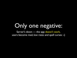 Only one negative:
    Server's down — the app doesn't work,
users become mad, low rates and spell curses :-)
 