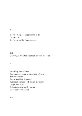 1
Developing Management Skills
Chapter 1:
Developing Self-Awareness
1-1
Copyright © 2016 Pearson Education, Inc.
2
Learning Objectives
Increase personal awareness of your:
Sensitive line
Emotional intelligence
Personal values and moral maturity
Cognitive style
Orientation toward change
Core self-evaluation
1-2
 