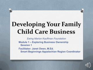 Developing Your Family
 Child Care Business
          Ewing Marion Kauffman Foundation
  Module 1 – Exploring Business Ownership
   Session 1
  Facilitator: Janet Owen, M.Ed.
   Smart Beginnings Appalachian Region Coordinator
 