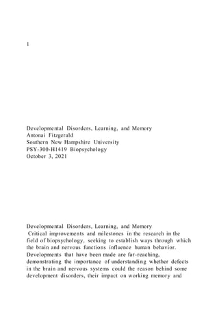 1
Developmental Disorders, Learning, and Memory
Antonai Fitzgerald
Southern New Hampshire University
PSY-300-H1419 Biopsychology
October 3, 2021
Developmental Disorders, Learning, and Memory
Critical improvements and milestones in the research in the
field of biopsychology, seeking to establish ways through which
the brain and nervous functions influence human behavior.
Developments that have been made are far-reaching,
demonstrating the importance of understanding whether defects
in the brain and nervous systems could the reason behind some
development disorders, their impact on working memory and
 