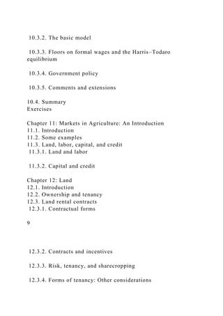 10.3.2. The basic model
10.3.3. Floors on formal wages and the Harris–Todaro
equilibrium
10.3.4. Government policy
10.3.5. Comments and extensions
10.4. Summary
Exercises
Chapter 11: Markets in Agriculture: An Introduction
11.1. Introduction
11.2. Some examples
11.3. Land, labor, capital, and credit
11.3.1. Land and labor
11.3.2. Capital and credit
Chapter 12: Land
12.1. Introduction
12.2. Ownership and tenancy
12.3. Land rental contracts
12.3.1. Contractual forms
9
12.3.2. Contracts and incentives
12.3.3. Risk, tenancy, and sharecropping
12.3.4. Forms of tenancy: Other considerations
 