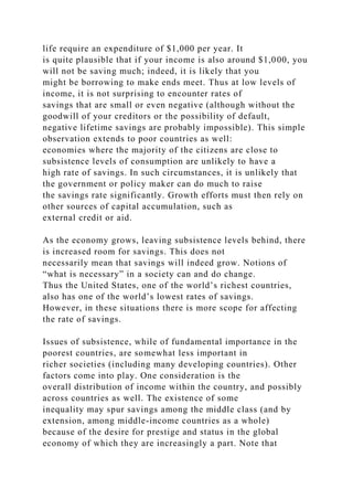 life require an expenditure of $1,000 per year. It
is quite plausible that if your income is also around $1,000, you
will not be saving much; indeed, it is likely that you
might be borrowing to make ends meet. Thus at low levels of
income, it is not surprising to encounter rates of
savings that are small or even negative (although without the
goodwill of your creditors or the possibility of default,
negative lifetime savings are probably impossible). This simple
observation extends to poor countries as well:
economies where the majority of the citizens are close to
subsistence levels of consumption are unlikely to have a
high rate of savings. In such circumstances, it is unlikely that
the government or policy maker can do much to raise
the savings rate significantly. Growth efforts must then rely on
other sources of capital accumulation, such as
external credit or aid.
As the economy grows, leaving subsistence levels behind, there
is increased room for savings. This does not
necessarily mean that savings will indeed grow. Notions of
“what is necessary” in a society can and do change.
Thus the United States, one of the world’s richest countries,
also has one of the world’s lowest rates of savings.
However, in these situations there is more scope for affecting
the rate of savings.
Issues of subsistence, while of fundamental importance in the
poorest countries, are somewhat less important in
richer societies (including many developing countries). Other
factors come into play. One consideration is the
overall distribution of income within the country, and possibly
across countries as well. The existence of some
inequality may spur savings among the middle class (and by
extension, among middle-income countries as a whole)
because of the desire for prestige and status in the global
economy of which they are increasingly a part. Note that
 