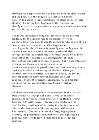 although such aspirations may be held by both the middle class
and the poor, it is the middle class that is in a better
position to pander to these ambitions (or attain them for their
children) by saving high fractions of their income. As
already discussed, the poor (including poor countries) cannot do
so, even if they want to.
The foregoing analysis suggests that there should be some
tendency for the savings rate to significantly rise as
we move from very poor to middle-income levels, both within a
country and across countries. What happens at
even higher levels of income is possibly more ambiguous. On
the one hand, the rich are even more capable of high
savings, so that the overall rate of savings should be no lower
than that of their middle-class counterparts (absolute
levels of savings will be higher, of course, but we are interested
in the ratio). Extending the argument in the
previous paragraph it is possible to argue that there might be a
tendency for the rate of savings to decline. Although
the rich (and rich countries) can afford to save, the fact that
they are ahead of many other individuals (or other
countries) blunts their need to accumulate wealth for this
purpose. Current consumption may become relatively
attractive.
All these concepts necessitate an adjustment in the Harrod–
Domar theory, although not a drastic one: as incomes
change, the savings rate that enters into the Harrod–Domar
formula (3.6) will change. This creates a tendency over
time for the growth rate of a country to alter in a way that
mirrors the movement of the savings rate with income.
For instance, if we were to take the foregoing argument
literally, the prediction is that both low- and high-income
countries have lower growth rates than middle-income
countries.
 