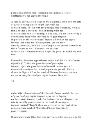 population growth rate (including the savings rate) are
unaffected by per capita income.6
A second curve, also marked in the diagram, shows how the rate
of growth of population might vary with per
capita income. In line with the demographic transition, we may
think of such a curve as initially rising with per
capita income and later falling. To be sure, we are simplifying a
complicated story with this easy-to-digest diagram.
In particular, there are several factors other than per capita
income that make for “development” (as we have
already discussed) and the rate of population growth depends on
these factors as well. However, the current
formulation is chosen to make a specific point, to which we now
turn.
Remember from our approximate version of the Harrod–Domar
equation (3.7) that the growth rate of per capita
income is just the growth rate of overall income (net of
depreciation) minus the rate of population growth. This is
shown in Figure 3.2 as the vertical distance between the two
curves at every level of per capita income. Note that
55
under this reformulation of the Harrod–Domar model, the rate
of growth of per capita income turns out to depend
on the current income level. For instance, in our diagram, the
rate is initially positive (up to the level of per capita
income marked “Trap”), then negative (up to the level of per
capita income marked “Threshold”), and then finally
positive again.
If you understand this, then it is easy to see the implications for
 