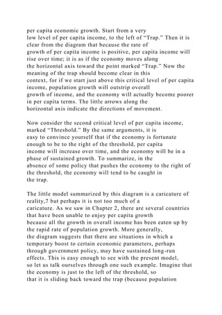 per capita economic growth. Start from a very
low level of per capita income, to the left of “Trap.” Then it is
clear from the diagram that because the rate of
growth of per capita income is positive, per capita income will
rise over time; it is as if the economy moves along
the horizontal axis toward the point marked “Trap.” Now the
meaning of the trap should become clear in this
context, for if we start just above this critical level of per capita
income, population growth will outstrip overall
growth of income, and the economy will actually become poorer
in per capita terms. The little arrows along the
horizontal axis indicate the directions of movement.
Now consider the second critical level of per capita income,
marked “Threshold.” By the same arguments, it is
easy to convince yourself that if the economy is fortunate
enough to be to the right of the threshold, per capita
income will increase over time, and the economy will be in a
phase of sustained growth. To summarize, in the
absence of some policy that pushes the economy to the right of
the threshold, the economy will tend to be caught in
the trap.
The little model summarized by this diagram is a caricature of
reality,7 but perhaps it is not too much of a
caricature. As we saw in Chapter 2, there are several countries
that have been unable to enjoy per capita growth
because all the growth in overall income has been eaten up by
the rapid rate of population growth. More generally,
the diagram suggests that there are situations in which a
temporary boost to certain economic parameters, perhaps
through government policy, may have sustained long-run
effects. This is easy enough to see with the present model,
so let us talk ourselves through one such example. Imagine that
the economy is just to the left of the threshold, so
that it is sliding back toward the trap (because population
 