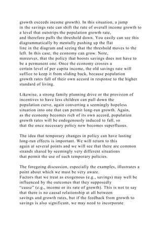 growth exceeds income growth). In this situation, a jump
in the savings rate can shift the rate of overall income growth to
a level that outstrips the population growth rate,
and therefore pulls the threshold down. You easily can see this
diagrammatically by mentally pushing up the flat
line in the diagram and seeing that the threshold moves to the
left. In this case, the economy can grow. Note,
moreover, that the policy that boosts savings does not have to
be a permanent one. Once the economy crosses a
certain level of per capita income, the old savings rate will
suffice to keep it from sliding back, because population
growth rates fall of their own accord in response to the higher
standard of living.
Likewise, a strong family planning drive or the provision of
incentives to have less children can pull down the
population curve, again converting a seemingly hopeless
situation into one that can permit long-run growth. Again,
as the economy becomes rich of its own accord, population
growth rates will be endogenously induced to fall, so
that the once necessary policy now becomes superfluous.
The idea that temporary changes in policy can have lasting
long-run effects is important. We will return to this
again at several points and we will see that there are common
strands shared by seemingly very different situations
that permit the use of such temporary policies.
The foregoing discussion, especially the examples, illustrates a
point about which we must be very aware.
Factors that we treat as exogenous (e.g., savings) may well be
influenced by the outcomes that they supposedly
“cause” (e.g., income or its rate of growth). This is not to say
that there is no causal relationship at all between
savings and growth rates, but if the feedback from growth to
savings is also significant, we may need to incorporate
 