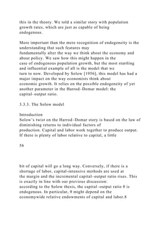 this in the theory. We told a similar story with population
growth rates, which are just as capable of being
endogenous.
More important than the mere recognition of endogeneity is the
understanding that such features may
fundamentally alter the way we think about the economy and
about policy. We saw how this might happen in the
case of endogenous population growth, but the most startling
and influential example of all is the model that we
turn to now. Developed by Solow [1956], this model has had a
major impact on the way economists think about
economic growth. It relies on the possible endogeneity of yet
another parameter in the Harrod–Domar model: the
capital–output ratio.
3.3.3. The Solow model
Introduction
Solow’s twist on the Harrod–Domar story is based on the law of
diminishing returns to individual factors of
production. Capital and labor work together to produce output.
If there is plenty of labor relative to capital, a little
56
bit of capital will go a long way. Conversely, if there is a
shortage of labor, capital-intensive methods are used at
the margin and the incremental capital–output ratio rises. This
is exactly in line with our previous discussion:
according to the Solow thesis, the capital–output ratio θ is
endogenous. In particular, θ might depend on the
economywide relative endowments of capital and labor.8
 