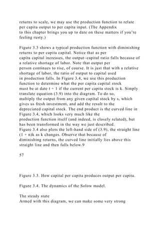 returns to scale, we may use the production function to relate
per capita output to per capita input. (The Appendix
to this chapter brings you up to date on these matters if you’re
feeling rusty.)
Figure 3.3 shows a typical production function with diminishing
returns to per capita capital. Notice that as per
capita capital increases, the output–capital ratio falls because of
a relative shortage of labor. Note that output per
person continues to rise, of course. It is just that with a relative
shortage of labor, the ratio of output to capital used
in production falls. In Figure 3.4, we use this production
function to determine what the per capita capital stock
must be at date t + 1 if the current per capita stock is k. Simply
translate equation (3.9) into the diagram. To do so,
multiply the output from any given capital stock by s, which
gives us fresh investment, and add the result to the
depreciated capital stock. The end product is the curved line in
Figure 3.4, which looks very much like the
production function itself (and indeed, is closely related), but
has been transformed in the way we just described.
Figure 3.4 also plots the left-hand side of (3.9), the straight line
(1 + n)k as k changes. Observe that because of
diminishing returns, the curved line initially lies above this
straight line and then falls below.9
57
Figure 3.3. How capital per capita produces output per capita.
Figure 3.4. The dynamics of the Solow model.
The steady state
Armed with this diagram, we can make some very strong
 