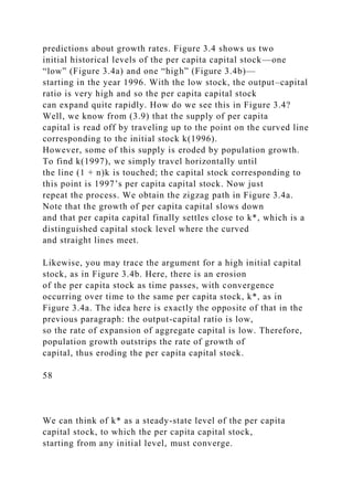 predictions about growth rates. Figure 3.4 shows us two
initial historical levels of the per capita capital stock—one
“low” (Figure 3.4a) and one “high” (Figure 3.4b)—
starting in the year 1996. With the low stock, the output–capital
ratio is very high and so the per capita capital stock
can expand quite rapidly. How do we see this in Figure 3.4?
Well, we know from (3.9) that the supply of per capita
capital is read off by traveling up to the point on the curved line
corresponding to the initial stock k(1996).
However, some of this supply is eroded by population growth.
To find k(1997), we simply travel horizontally until
the line (1 + n)k is touched; the capital stock corresponding to
this point is 1997’s per capita capital stock. Now just
repeat the process. We obtain the zigzag path in Figure 3.4a.
Note that the growth of per capita capital slows down
and that per capita capital finally settles close to k*, which is a
distinguished capital stock level where the curved
and straight lines meet.
Likewise, you may trace the argument for a high initial capital
stock, as in Figure 3.4b. Here, there is an erosion
of the per capita stock as time passes, with convergence
occurring over time to the same per capita stock, k*, as in
Figure 3.4a. The idea here is exactly the opposite of that in the
previous paragraph: the output-capital ratio is low,
so the rate of expansion of aggregate capital is low. Therefore,
population growth outstrips the rate of growth of
capital, thus eroding the per capita capital stock.
58
We can think of k* as a steady-state level of the per capita
capital stock, to which the per capita capital stock,
starting from any initial level, must converge.
 
