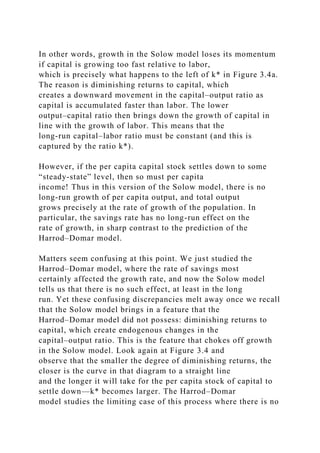 In other words, growth in the Solow model loses its momentum
if capital is growing too fast relative to labor,
which is precisely what happens to the left of k* in Figure 3.4a.
The reason is diminishing returns to capital, which
creates a downward movement in the capital–output ratio as
capital is accumulated faster than labor. The lower
output–capital ratio then brings down the growth of capital in
line with the growth of labor. This means that the
long-run capital–labor ratio must be constant (and this is
captured by the ratio k*).
However, if the per capita capital stock settles down to some
“steady-state” level, then so must per capita
income! Thus in this version of the Solow model, there is no
long-run growth of per capita output, and total output
grows precisely at the rate of growth of the population. In
particular, the savings rate has no long-run effect on the
rate of growth, in sharp contrast to the prediction of the
Harrod–Domar model.
Matters seem confusing at this point. We just studied the
Harrod–Domar model, where the rate of savings most
certainly affected the growth rate, and now the Solow model
tells us that there is no such effect, at least in the long
run. Yet these confusing discrepancies melt away once we recall
that the Solow model brings in a feature that the
Harrod–Domar model did not possess: diminishing returns to
capital, which create endogenous changes in the
capital–output ratio. This is the feature that chokes off growth
in the Solow model. Look again at Figure 3.4 and
observe that the smaller the degree of diminishing returns, the
closer is the curve in that diagram to a straight line
and the longer it will take for the per capita stock of capital to
settle down—k* becomes larger. The Harrod–Domar
model studies the limiting case of this process where there is no
 
