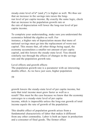 steady-state level of k* (and y*) is higher as well. We thus see
that an increase in the savings rate raises the long-
run level of per capita income. By exactly the same logic, check
that an increase in the population growth rate or
the rate of depreciation will lower the long-run level of per
capita income.
To complete your understanding, make sure you understand the
economics behind the algebra as well. For
instance, a higher rate of depreciation means that more of
national savings must go into the replacement of worn-out
capital. This means that, all other things being equal, the
economy accumulates a smaller net amount of per capita
capital, and this lowers the steady-state level. You should
similarly run through the effects of changes in the savings
rate and the population growth rate.
Level effects and growth effects
The population growth rate is a parameter with an interesting
double effect. As we have just seen, higher population
59
growth lowers the steady-state level of per capita income, but
note that total income must grow faster as well as a
result! This must be the case because we know that the economy
converges to a steady-state level of per capita
income, which is impossible unless the long-run growth of total
income equals the rate of growth of the population.
This double effect of population growth arises from a
fundamental characteristic of labor that makes it different
from any other commodity. Labor is both an input in production
and a consumer of final goods. The former effect
 