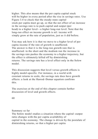 higher. This also means that the per capita capital stock
will be higher in every period after the rise in savings rates. Use
Figure 3.4 to check that the steady-state capital
stock per capita must go up, so that the net effect of an increase
in the savings rate is to push capital and output (per
head) to a higher level—a higher long-run level. Note that the
long-run effect on income growth is nil: income will
simply grow at the rate of population, just as it did before.
You may ask how it is that we move to a higher level of per
capita income if the rate of growth is unaffected.
The answer is that it is the long-run growth rate that is
unaffected: in the short and the medium run the increase in
the savings rate pushes the economy to a higher trajectory, but
the effect is ultimately killed off by diminishing
returns. The savings rate has a level effect only in the Solow
model.
This discussion suggests that level versus growth effects is
highly model-specific. For instance, in a world with
constant returns to scale, the savings rate does have growth
effects: a look at the Harrod–Domar equation confirms
this.
The exercises at the end of this chapter contain further
discussion of level and growth effects.
60
Summary so far
The Solow model studies a situation where the capital–output
ratio changes with the per capita availability of
capital in the economy. The change is driven by the postulate of
diminishing returns, so that a higher per capita
 