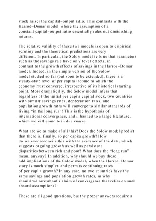 stock raises the capital–output ratio. This contrasts with the
Harrod–Domar model, where the assumption of a
constant capital–output ratio essentially rules out diminishing
returns.
The relative validity of these two models is open to empirical
scrutiny and the theoretical predictions are very
different. In particular, the Solow model tells us that parameters
such as the savings rate have only level effects, in
contrast to the growth effects of savings in the Harrod–Domar
model. Indeed, in the simple version of the Solow
model studied so far (but soon to be extended), there is a
steady-state level of per capita income to which the
economy must converge, irrespective of its historical starting
point. More dramatically, the Solow model infers that
regardless of the initial per capita capital stock, two countries
with similar savings rates, depreciation rates, and
population growth rates will converge to similar standards of
living “in the long run”! This is the hypothesis of
international convergence, and it has led to a large literature,
which we will come to in due course.
What are we to make of all this? Does the Solow model predict
that there is, finally, no per capita growth? How
do we ever reconcile this with the evidence of the data, which
suggests ongoing growth as well as persistent
disparities between rich and poor? What does the “long run”
mean, anyway? In addition, why should we buy these
odd implications of the Solow model, when the Harrod–Domar
story is much simpler, and permits continuing rates
of per capita growth? In any case, no two countries have the
same savings and population growth rates, so why
should we care about a claim of convergence that relies on such
absurd assumptions?
These are all good questions, but the proper answers require a
 