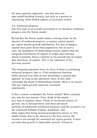 far more agnostic approach—one that does not
take model building literally, but only as a pointer to
interesting, often hidden aspects of economic reality.
3.4. Technical progress
Our first task in an overall assessment is to introduce technical
progress into the Solow model.
Recall that the Solow model makes a strong claim. In the
absence of technical progress, a country cannot sustain
per capita income growth indefinitely. For this to happen,
capital must grow faster than population, but in such a
case, the hypothesis of diminishing returns implies that the
marginal contribution of capital to output must decline,
which eventually forces a decline in the growth rate of output
and, therefore, of capital. This is the substance of the
previous section.
The foregoing argument loses its force if there is continuing
technical progress; that is, if the production function
shifts upward over time as new knowledge is gained and
applied. As long as the optimistic force of this shift
outweighs the doom of diminishing returns, there is no reason
why per capita growth cannot be sustained
indefinitely.
Is this a reason to abandon the Solow model? Most certainly
not, and for two reasons. First, think of the model
as a way to organize ideas. Think of two broad sources of
growth: one is through better and more advanced
methods of production (technical progress) and the second is via
the continued buildup of plant, machinery, and
other inputs that bring increased productive power.11 The
model claims that in the absence of the first source, the
second is not enough for sustained per capita growth. It does
not state that growth is impossible, period. Viewed in
 