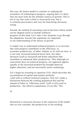 this way, the Solow model is a pointer to studying the
economics of technological progress, arguing that it is there
that one must look for the ultimate sources of growth. This is
not to say that such a claim is necessarily true, but it
is certainly provocative and very far from being obviously
wrong.
Second, the method of reasoning used in the basic Solow model
can be adapted easily to include technical
progress of this kind. Let’s take a few moments to go through
the adaptation, because the arguments are important
to our understanding of the theory of growth.
A simple way to understand technical progress is to envision
that such progress contributes to the efficiency, or
economic productivity, of labor. Indeed, as we will see later, it
is not only increased technical know-how, but other
advances (such as increased and better education) that
contribute to enhanced labor productivity. Thus although we
concentrate here on technical progress, our approach applies
equally to the increased productivity brought about by
higher education, and not necessarily newer technology.
Let’s begin by returning to equation (3.8), which describes the
accumulation of capital and remains perfectly
valid with or without technical progress. Now let’s make a
distinction between the working population P(t) and the
amount of labor in “efficiency units” [call it L(t)] used in
production—the effective population, if you like. This
61
distinction is necessary because in the extension of the model
that we now consider, the productivity of the working
 