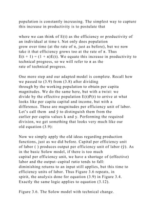 population is constantly increasing. The simplest way to capture
this increase in productivity is to postulate that
where we can think of E(t) as the efficiency or productivity of
an individual at time t. Not only does population
grow over time (at the rate of n, just as before), but we now
take it that efficiency grows too at the rate of π. Thus
E(t + 1) = (1 + π)E(t). We equate this increase in productivity to
technical progress, so we will refer to π as the
rate of technical progress.
One more step and our adapted model is complete. Recall how
we passed to (3.9) from (3.8) after dividing
through by the working population to obtain per capita
magnitudes. We do the same here, but with a twist: we
divide by the effective population E(t)P(t) to arrive at what
looks like per capita capital and income, but with a
difference. These are magnitudes per efficiency unit of labor.
Let’s call them and ŷ to distinguish them from the
earlier per capita values k and y. Performing the required
division, we get something that looks very much like our
old equation (3.9):
Now we simply apply the old ideas regarding production
functions, just as we did before. Capital per efficiency unit
of labor ( ) produces output per efficiency unit of labor (ŷ). As
in the basic Solow model, if there is too much
capital per efficiency unit, we have a shortage of (effective)
labor and the output–capital ratio tends to fall:
diminishing returns to an input still applies, but this time to
efficiency units of labor. Thus Figure 3.6 repeats, in
spirit, the analysis done for equation (3.9) in Figure 3.4.
Exactly the same logic applies to equation (3.12).
Figure 3.6. The Solow model with technical change.
 