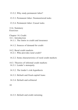 13.5.2. Why study permanent labor?
13.5.3. Permanent labor: Nonmonitored tasks
13.5.4. Permanent labor: Casual tasks
13.6. Summary
Exercises
Chapter 14: Credit
14.1. Introduction
14.1.1. The limits to credit and insurance
14.1.2. Sources of demand for credit
14.2. Rural credit markets
14.2.1. Who provides rural credit?
14.2.2. Some characteristics of rural credit markets
14.3. Theories of informal credit markets
14.3.1. Lender’s monopoly
14.3.2. The lender’s risk hypothesis
14.3.3. Default and fixed-capital loans
14.3.4. Default and collateral
10
14.3.5. Default and credit rationing
 