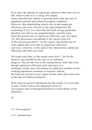Over time, the amount of capital per effective labor may rise or
fall. Observe that if it is rising, this simply
means that physical capital is growing faster than the rate of
population growth and technical progress combined.
However, then diminishing returns sets in and output per
efficiency unit rises, but not in the same proportion. By
examining (3.12), it is clear that the fresh savings generated
therefore also fail to rise proportionately, and this tones
down the growth rate of capital per efficiency unit. In Figure
3.6, this discussion corresponds to the region lying left
of the intersection point *. In this region, the growth rate of
total capital falls over time as capital per efficiency
unit rises. Likewise, to the right of the intersection, capital per
efficiency unit falls over time.
All roads lead, then, to the steady-state level *. So far the
analysis runs parallel to the case of no technical
progress. The novelty lies in the interpretation. Note that even
though capital per efficiency unit converges to a
stationary steady state, the amount of capital per member of the
working population continues to increase. Indeed,
the long-run increase in per capita income takes place precisely
at the rate of technical progress!
With long-run growth introduced into the model, it is now time
to take a closer look at the important notion of
convergence and to distinguish between several shades of the
definition.
62
3.5. Convergence?
3.5.1. Introduction
 