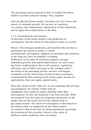 The preceding section showed us how to modify the Solow
model to include technical change. This, together
with the Harrod–Domar model, concludes our first look at the
theory of economic growth. We are now in a position
to evaluate some fundamental implications of this framework
and to apply these implications to the data.
3.5.2. Unconditional convergence
At the heart of the Solow model is the prediction of
convergence, but the notion of convergence comes in several
flavors. The strongest prediction, and therefore the one that is
potentially the easiest to refute, is called
unconditional convergence. Suppose we postulate that countries,
in the long run, have no tendency to display
differences in the rates of technical progress, savings,
population growth, and capital depreciation. In such a case,
the Solow model predicts that in all countries, capital per
efficiency unit of labor converges to the common value *,
described in the preceding section, and this will happen
irrespective of the initial state of each of these economies,
as measured by their starting levels of per capita income (or
equivalently, their per capita capital stock).
Does this sound trivial? After all, we are assuming that all long-
run parameters are similar. Under such an
assumption, how could we expect anything other than
convergence? In fact, the assertion is far from obvious. What
are assumed to be the same are exogenous parameters of the
model, but not the initial level of the capital stock or
per capita income. The claim of convergence is then based on
the analysis that we conducted for the Solow model:
its content is that in the face of similar parameters governing
the evolution of the economy, history in the sense of
different initial conditions does not matter.
 