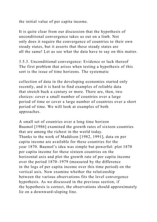 the initial value of per capita income.
It is quite clear from our discussion that the hypothesis of
unconditional convergence takes us out on a limb. Not
only does it require the convergence of countries to their own
steady states, but it asserts that these steady states are
all the same! Let us see what the data have to say on this matter.
3.5.3. Unconditional convergence: Evidence or lack thereof
The first problem that arises when testing a hypothesis of this
sort is the issue of time horizons. The systematic
collection of data in the developing economies started only
recently, and it is hard to find examples of reliable data
that stretch back a century or more. There are, then, two
choices: cover a small number of countries over a large
period of time or cover a large number of countries over a short
period of time. We will look at examples of both
approaches.
A small set of countries over a long time horizon
Baumol [1986] examined the growth rates of sixteen countries
that are among the richest in the world today.
Thanks to the work of Maddison [1982, 1991], data on per
capita income are available for these countries for the
year 1870. Baumol’s idea was simple but powerful: plot 1870
per capita income for these sixteen countries on the
horizontal axis and plot the growth rate of per capita income
over the period 1870–1979 (measured by the difference
in the logs of per capita income over this time period) on the
vertical axis. Now examine whether the relationship
between the various observations fits the level convergence
hypothesis. As we discussed in the previous section, if
the hypothesis is correct, the observations should approximately
lie on a downward-sloping line.
 