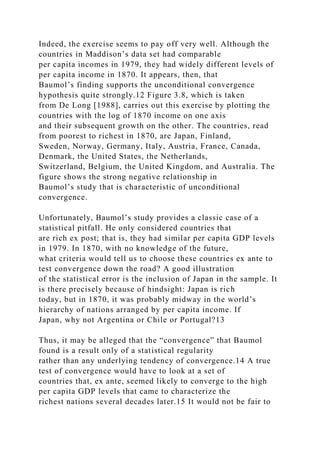 Indeed, the exercise seems to pay off very well. Although the
countries in Maddison’s data set had comparable
per capita incomes in 1979, they had widely different levels of
per capita income in 1870. It appears, then, that
Baumol’s finding supports the unconditional convergence
hypothesis quite strongly.12 Figure 3.8, which is taken
from De Long [1988], carries out this exercise by plotting the
countries with the log of 1870 income on one axis
and their subsequent growth on the other. The countries, read
from poorest to richest in 1870, are Japan, Finland,
Sweden, Norway, Germany, Italy, Austria, France, Canada,
Denmark, the United States, the Netherlands,
Switzerland, Belgium, the United Kingdom, and Australia. The
figure shows the strong negative relationship in
Baumol’s study that is characteristic of unconditional
convergence.
Unfortunately, Baumol’s study provides a classic case of a
statistical pitfall. He only considered countries that
are rich ex post; that is, they had similar per capita GDP levels
in 1979. In 1870, with no knowledge of the future,
what criteria would tell us to choose these countries ex ante to
test convergence down the road? A good illustration
of the statistical error is the inclusion of Japan in the sample. It
is there precisely because of hindsight: Japan is rich
today, but in 1870, it was probably midway in the world’s
hierarchy of nations arranged by per capita income. If
Japan, why not Argentina or Chile or Portugal?13
Thus, it may be alleged that the “convergence” that Baumol
found is a result only of a statistical regularity
rather than any underlying tendency of convergence.14 A true
test of convergence would have to look at a set of
countries that, ex ante, seemed likely to converge to the high
per capita GDP levels that came to characterize the
richest nations several decades later.15 It would not be fair to
 