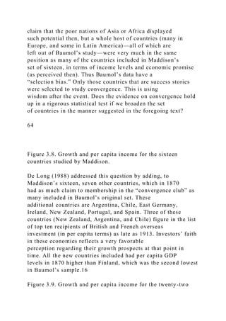 claim that the poor nations of Asia or Africa displayed
such potential then, but a whole host of countries (many in
Europe, and some in Latin America)—all of which are
left out of Baumol’s study—were very much in the same
position as many of the countries included in Maddison’s
set of sixteen, in terms of income levels and economic promise
(as perceived then). Thus Baumol’s data have a
“selection bias.” Only those countries that are success stories
were selected to study convergence. This is using
wisdom after the event. Does the evidence on convergence hold
up in a rigorous statistical test if we broaden the set
of countries in the manner suggested in the foregoing text?
64
Figure 3.8. Growth and per capita income for the sixteen
countries studied by Maddison.
De Long (1988) addressed this question by adding, to
Maddison’s sixteen, seven other countries, which in 1870
had as much claim to membership in the “convergence club” as
many included in Baumol’s original set. These
additional countries are Argentina, Chile, East Germany,
Ireland, New Zealand, Portugal, and Spain. Three of these
countries (New Zealand, Argentina, and Chile) figure in the list
of top ten recipients of British and French overseas
investment (in per capita terms) as late as 1913. Investors’ faith
in these economies reflects a very favorable
perception regarding their growth prospects at that point in
time. All the new countries included had per capita GDP
levels in 1870 higher than Finland, which was the second lowest
in Baumol’s sample.16
Figure 3.9. Growth and per capita income for the twenty-two
 