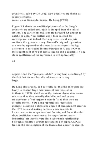 countries studied by De Long. New countries are shown as
squares; original
countries as diamonds. Source: De Long [1988].
Figure 3.9 shows the modified pictures after De Long’s
countries are added and Japan is dropped from the initial
sixteen. The earlier observations from Figure 3.8 appear as
unlabeled dots. Now matters don’t look so good for
convergence, and indeed, De Long’s statistical analysis
confirms this gloomier story. Baumol’s original regression
can now be repeated on this new data set: regress the log
difference in per capita income between 1870 and 1979 on
the logarithm of 1870 per capita income and a constant.17 The
slope coefficient of the regression is still appreciably
65
negative, but the “goodness-of-fit” is very bad, as indicated by
the fact that the residual disturbance term is very
large.
De Long also argued, and correctly so, that the 1870 data are
likely to contain large measurement errors (relative
to those in 1979), which make the various observations more
scattered than they actually should be and makes any
measurement of convergence more inflated than the case
actually merits.18 De Long repeated his regression
exercise, assuming a stipulated degree of measurement error in
the 1870 data and making necessary amendments to
his estimation technique to allow for this, and found that the
slope coefficient comes out to be very close to zero—
indicating that there is very little systematic relationship
between a country’s growth rate and its per capita GDP, at
least in the cross section of the twenty-two countries studied.
 