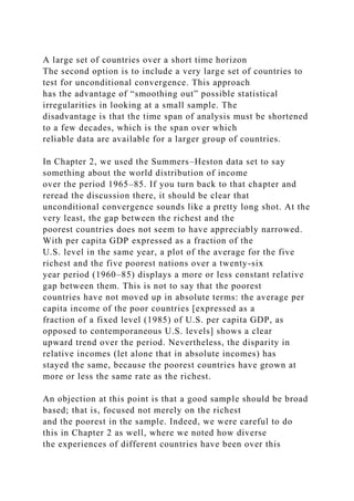 A large set of countries over a short time horizon
The second option is to include a very large set of countries to
test for unconditional convergence. This approach
has the advantage of “smoothing out” possible statistical
irregularities in looking at a small sample. The
disadvantage is that the time span of analysis must be shortened
to a few decades, which is the span over which
reliable data are available for a larger group of countries.
In Chapter 2, we used the Summers–Heston data set to say
something about the world distribution of income
over the period 1965–85. If you turn back to that chapter and
reread the discussion there, it should be clear that
unconditional convergence sounds like a pretty long shot. At the
very least, the gap between the richest and the
poorest countries does not seem to have appreciably narrowed.
With per capita GDP expressed as a fraction of the
U.S. level in the same year, a plot of the average for the five
richest and the five poorest nations over a twenty-six
year period (1960–85) displays a more or less constant relative
gap between them. This is not to say that the poorest
countries have not moved up in absolute terms: the average per
capita income of the poor countries [expressed as a
fraction of a fixed level (1985) of U.S. per capita GDP, as
opposed to contemporaneous U.S. levels] shows a clear
upward trend over the period. Nevertheless, the disparity in
relative incomes (let alone that in absolute incomes) has
stayed the same, because the poorest countries have grown at
more or less the same rate as the richest.
An objection at this point is that a good sample should be broad
based; that is, focused not merely on the richest
and the poorest in the sample. Indeed, we were careful to do
this in Chapter 2 as well, where we noted how diverse
the experiences of different countries have been over this
 