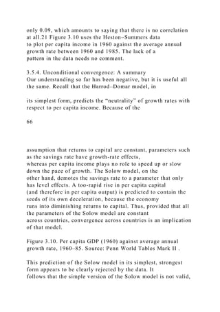 only 0.09, which amounts to saying that there is no correlation
at all.21 Figure 3.10 uses the Heston–Summers data
to plot per capita income in 1960 against the average annual
growth rate between 1960 and 1985. The lack of a
pattern in the data needs no comment.
3.5.4. Unconditional convergence: A summary
Our understanding so far has been negative, but it is useful all
the same. Recall that the Harrod–Domar model, in
its simplest form, predicts the “neutrality” of growth rates with
respect to per capita income. Because of the
66
assumption that returns to capital are constant, parameters such
as the savings rate have growth-rate effects,
whereas per capita income plays no role to speed up or slow
down the pace of growth. The Solow model, on the
other hand, demotes the savings rate to a parameter that only
has level effects. A too-rapid rise in per capita capital
(and therefore in per capita output) is predicted to contain the
seeds of its own deceleration, because the economy
runs into diminishing returns to capital. Thus, provided that all
the parameters of the Solow model are constant
across countries, convergence across countries is an implication
of that model.
Figure 3.10. Per capita GDP (1960) against average annual
growth rate, 1960–85. Source: Penn World Tables Mark II .
This prediction of the Solow model in its simplest, strongest
form appears to be clearly rejected by the data. It
follows that the simple version of the Solow model is not valid,
 