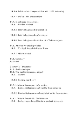 14.3.6. Informational asymmetries and credit rationing
14.3.7. Default and enforcement
14.4. Interlinked transactions
14.4.1. Hidden interest
14.4.2. Interlinkages and information
14.4.3. Interlinkages and enforcement
14.4.4. Interlinkages and creation of efficient surplus
14.5. Alternative credit policies
14.5.1. Vertical formal–informal links
14.5.2. Microfinance
14.6. Summary
Exercises
Chapter 15: Insurance
15.1. Basic concepts
15.2. The perfect insurance model
15.2.1. Theory
15.2.2. Testing the theory
15.3. Limits to insurance: Information
15.3.1. Limited information about the final outcome
15.3.2. Limited information about what led to the outcome
15.4. Limits to insurance: Enforcement
15.4.1. Enforcement-based limits to perfect insurance
 